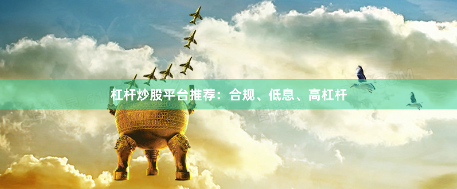 杠杆炒股平台推荐：合规、低息、高杠杆